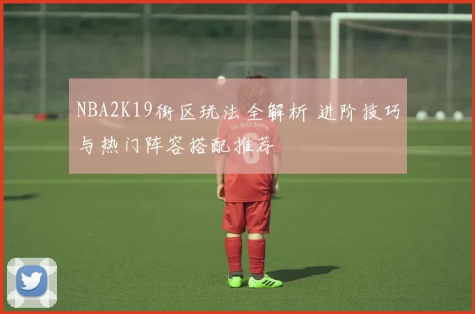 NBA2K19街区玩法全解析 进阶技巧与热门阵容搭配推荐