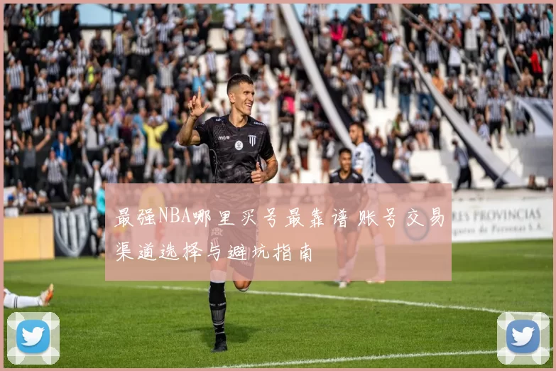 最强NBA哪里买号最靠谱 账号交易渠道选择与避坑指南