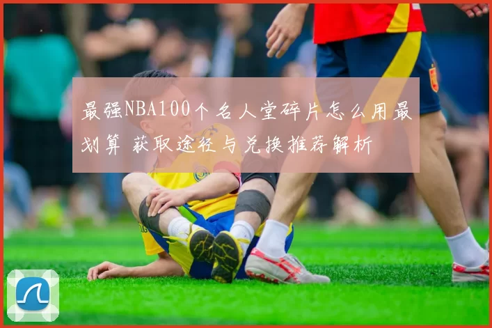 最强NBA100个名人堂碎片怎么用最划算 获取途径与兑换推荐解析