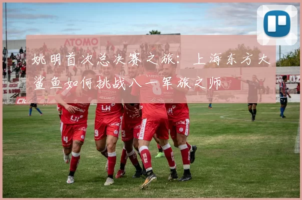 姚明首次总决赛之旅：上海东方大鲨鱼如何挑战八一军旅之师