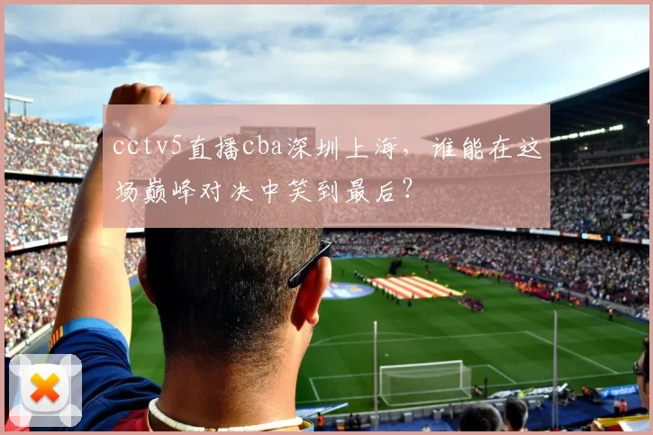 cctv5直播cba深圳上海，谁能在这场巅峰对决中笑到最后？