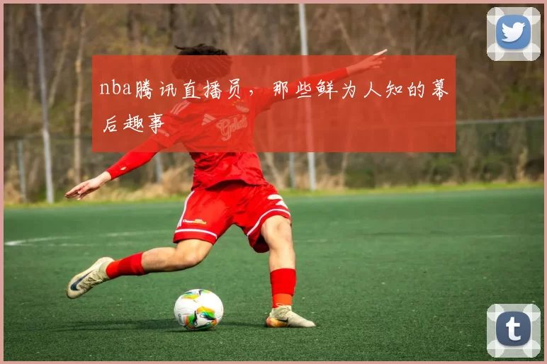 nba腾讯直播员，那些鲜为人知的幕后趣事