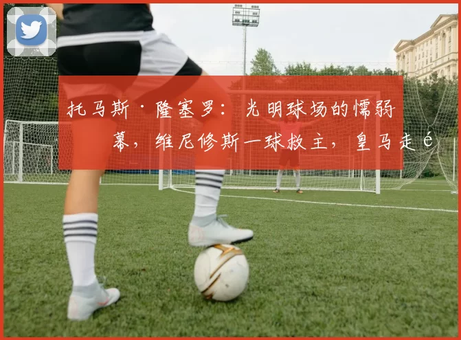 托马斯·隆塞罗：光明球场的懦弱一幕，维尼修斯一球救主，皇马走钢丝进十六强