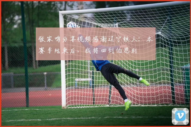 张家鸣分享视频感谢辽宁铁人：本赛季结束后，我将回到伯恩利