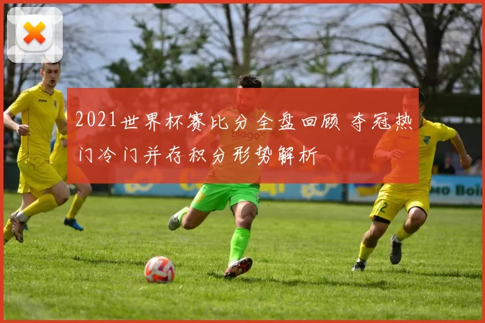 2021世界杯赛比分全盘回顾 夺冠热门冷门并存积分形势解析