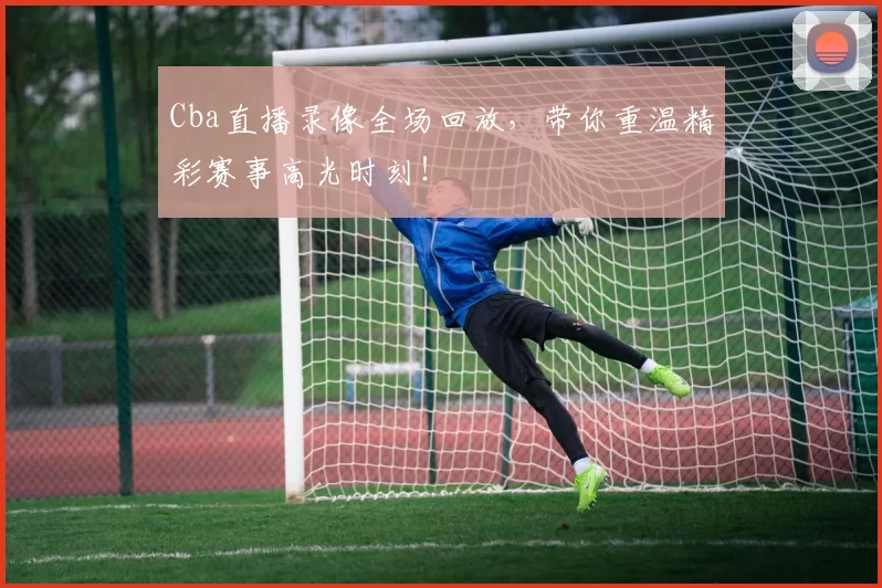 Cba直播录像全场回放，带你重温精彩赛事高光时刻！