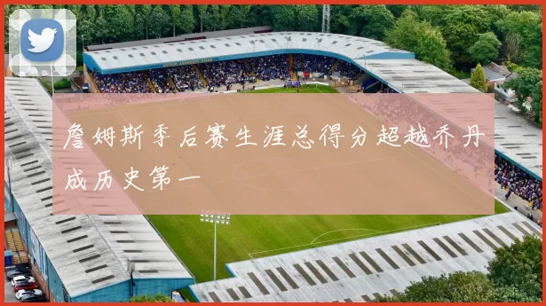 詹姆斯季后赛生涯总得分超越乔丹成历史第一