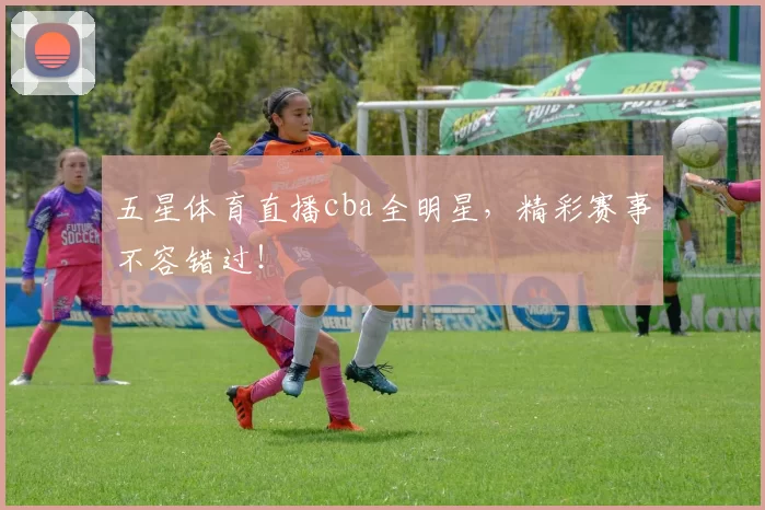 五星体育直播cba全明星，精彩赛事不容错过！