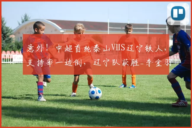 意外！中超首轮泰山ⅤS辽宁铁人，支持率一边倒，辽宁队获胜_李金羽_球员_外援