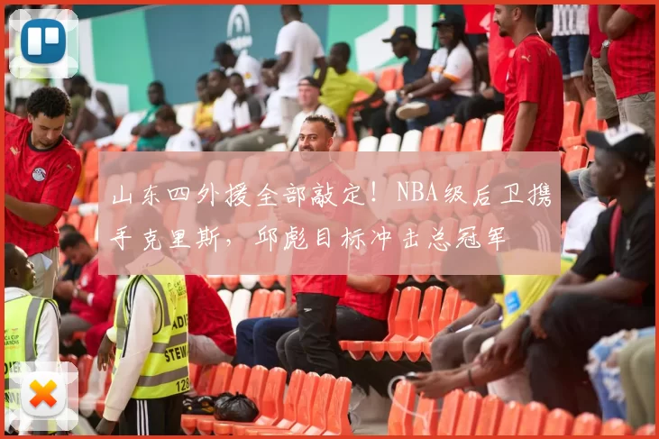 山东四外援全部敲定！NBA级后卫携手克里斯，邱彪目标冲击总冠军