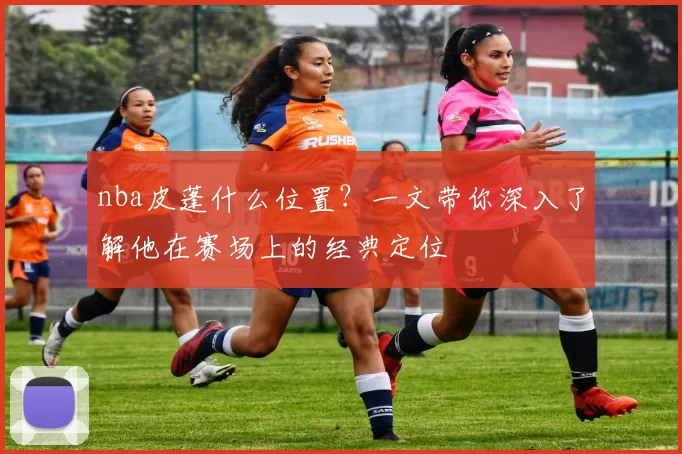 nba皮蓬什么位置？一文带你深入了解他在赛场上的经典定位