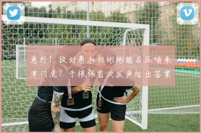 意外！段刘愚和刘彬彬能否压哨来津门虎？于根伟首次发声给出答案