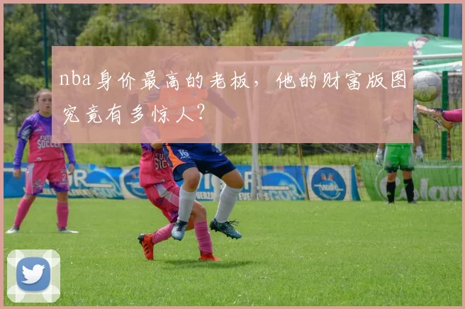 nba身价最高的老板，他的财富版图究竟有多惊人？