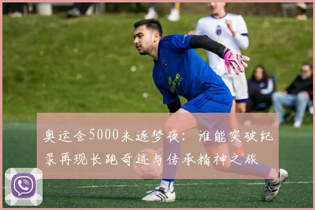 奥运会5000米逐梦夜：谁能突破纪录再现长跑奇迹与传承精神之旅