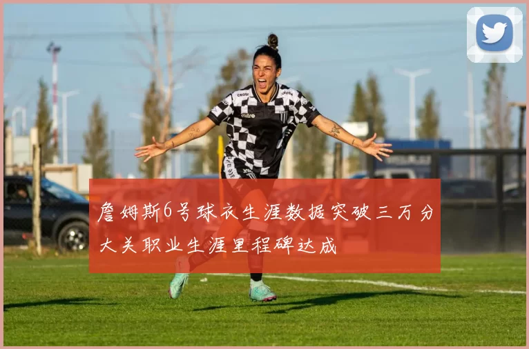 詹姆斯6号球衣生涯数据突破三万分大关职业生涯里程碑达成