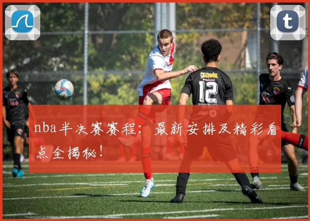 nba半决赛赛程：最新安排及精彩看点全揭秘！