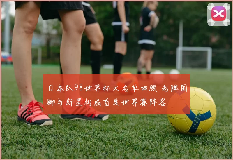 日本队98世界杯大名单回顾 老牌国脚与新星构成首度世界赛阵容
