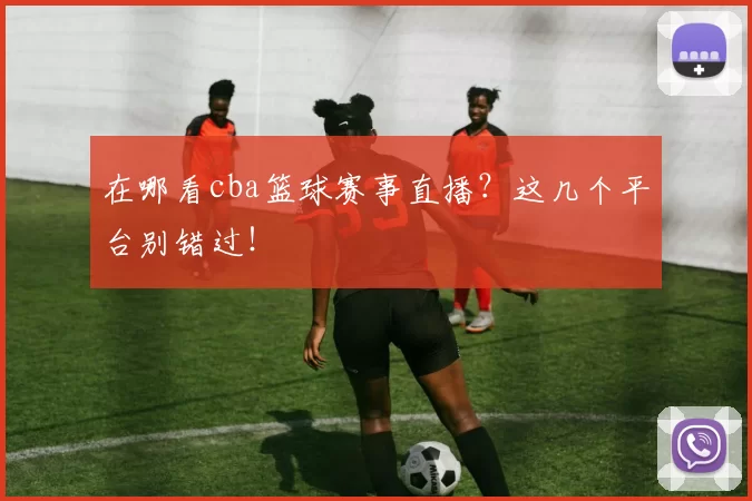 在哪看cba篮球赛事直播？这几个平台别错过！