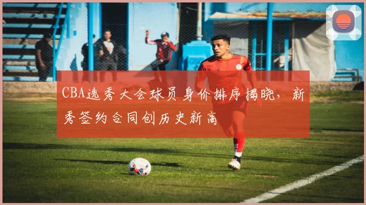 CBA选秀大会球员身价排序揭晓，新秀签约合同创历史新高