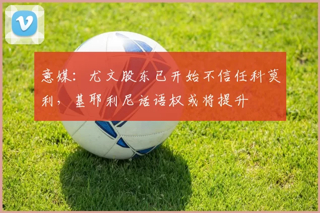 意媒：尤文股东已开始不信任科莫利，基耶利尼话语权或将提升