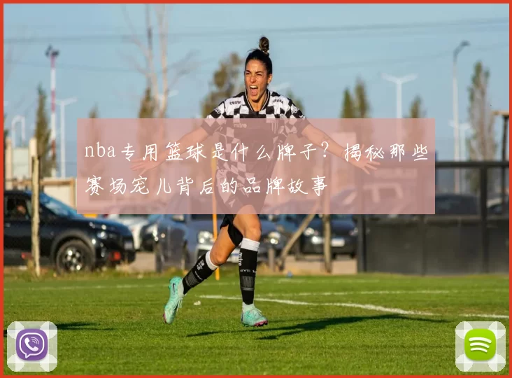 nba专用篮球是什么牌子？揭秘那些赛场宠儿背后的品牌故事
