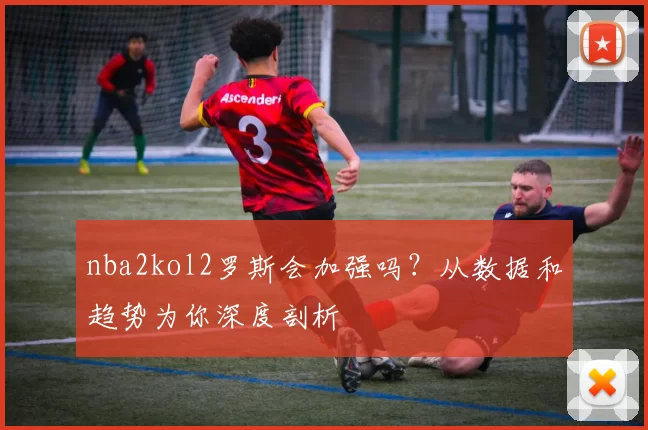 nba2kol2罗斯会加强吗？从数据和趋势为你深度剖析