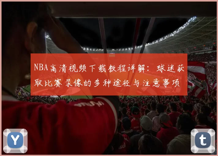 NBA高清视频下载教程详解：球迷获取比赛录像的多种途径与注意事项