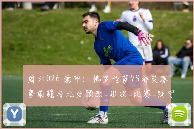 周六026 意甲：佛罗伦萨VS都灵赛事前瞻与比分预测_进攻_比赛_防守