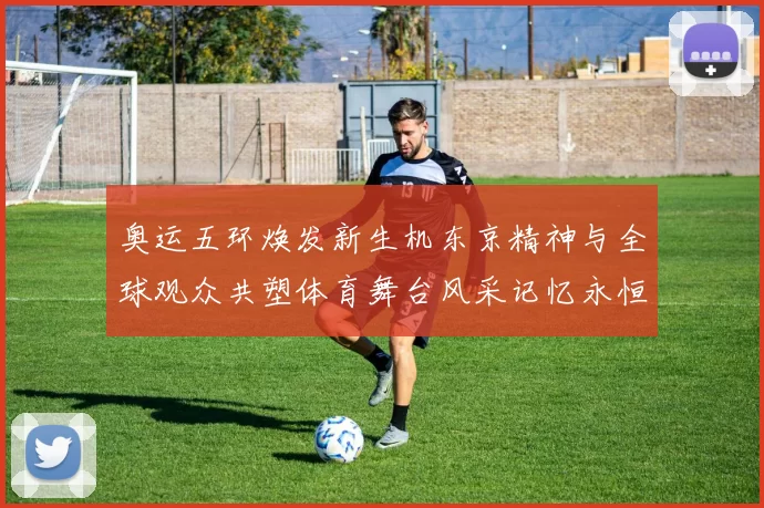 奥运五环焕发新生机东京精神与全球观众共塑体育舞台风采记忆永恒