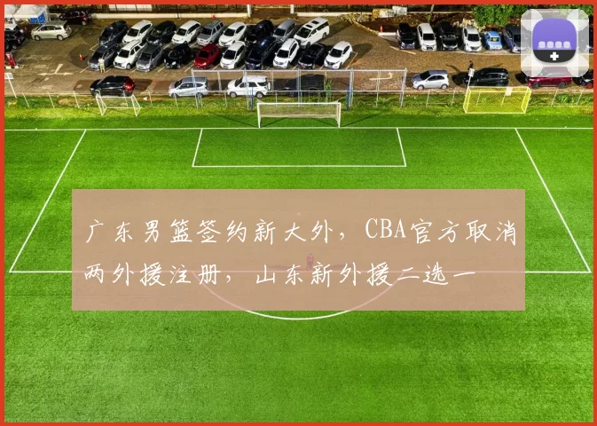 广东男篮签约新大外，CBA官方取消两外援注册，山东新外援二选一