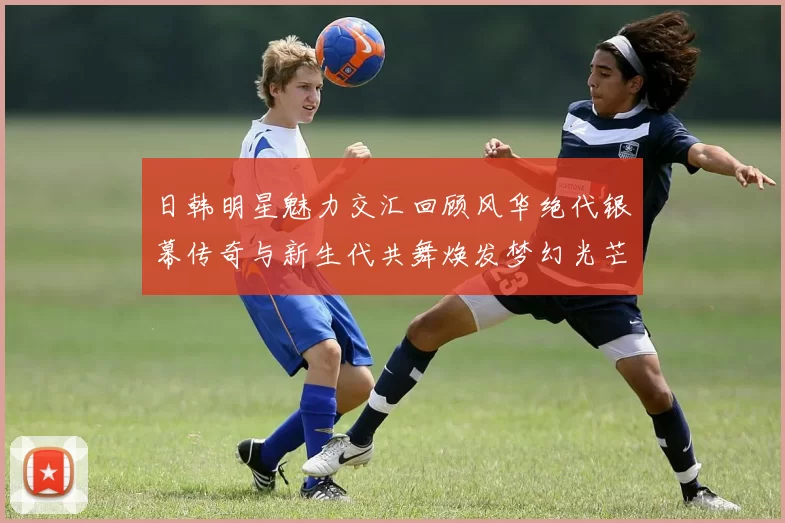 日韩明星魅力交汇回顾风华绝代银幕传奇与新生代共舞焕发梦幻光芒