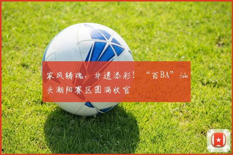 家风铸魂，非遗添彩！“百BA”汕头潮阳赛区圆满收官