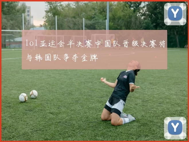 lol亚运会半决赛中国队晋级决赛将与韩国队争夺金牌