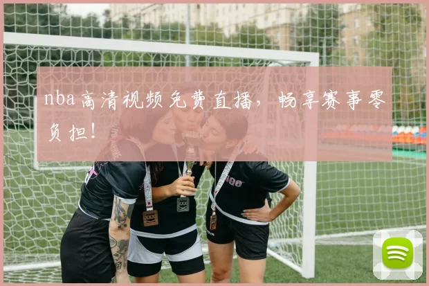nba高清视频免费直播，畅享赛事零负担！